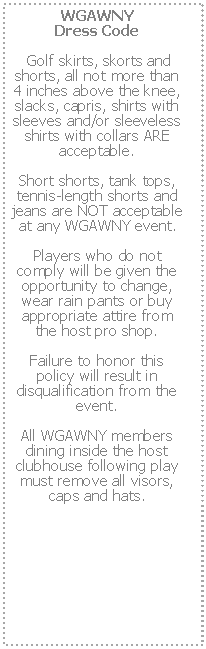 Text Box: WGAWNY 
Dress Code Golf skirts, skorts and shorts, all not more than 4 inches above the knee, slacks, capris, shirts with sleeves and/or sleeveless shirts with collars ARE acceptable.  Short shorts, tank tops, tennis-length shorts and jeans are NOT acceptable at any WGAWNY event.  Players who do not comply will be given the opportunity to change, wear rain pants or buy appropriate attire from the host pro shop.  Failure to honor this policy will result in disqualification from the event.  All WGAWNY members dining inside the host clubhouse following play must remove all visors, caps and hats.