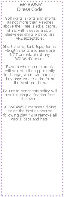 Text Box:  WGAWNY 
Dress Code Golf skirts, skorts and shorts, all not more than 4 inches above the knee, slacks, capris, shirts with sleeves and/or sleeveless shirts with collars ARE acceptable.  Short shorts, tank tops, tennis-length shorts and jeans are NOT acceptable at any WGAWNY event.  Players who do not comply will be given the opportunity to change, wear rain pants or buy appropriate attire from the host pro shop.  Failure to honor this policy will result in disqualification from the event.  All WGAWNY members dining inside the host clubhouse following play must remove all visors, caps and hats.