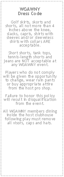 Text Box: WGAWNY 
Dress Code Golf skirts, skorts and shorts, all not more than 4 inches above the knee, slacks, capris, shirts with sleeves and/or sleeveless shirts with collars ARE acceptable.  Short shorts, tank tops, tennis-length shorts and jeans are NOT acceptable at any WGAWNY event.  Players who do not comply will be given the opportunity to change, wear rain pants or buy appropriate attire from the host pro shop.  Failure to honor this policy will result in disqualification from the event.  All WGAWNY members dining inside the host clubhouse following play must remove all visors, caps and hats.